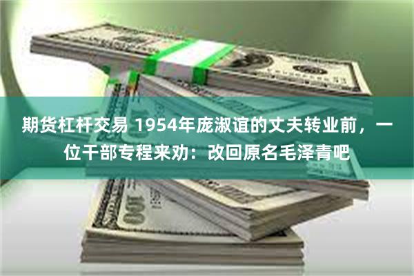 期货杠杆交易 1954年庞淑谊的丈夫转业前，一位干部专程来劝：改回原名毛泽青吧