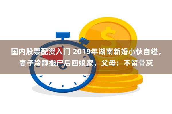 国内股票配资入门 2019年湖南新婚小伙自缢，妻子冷静搬尸后回娘家，父母：不留骨灰