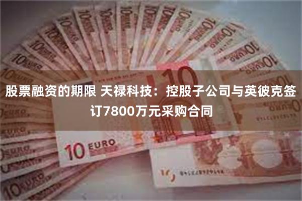 股票融资的期限 天禄科技：控股子公司与英彼克签订7800万元采购合同