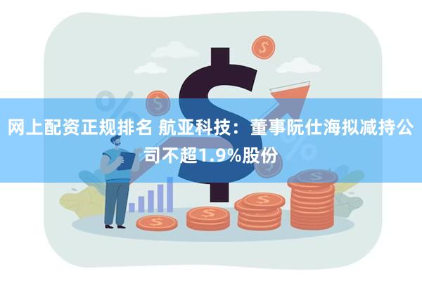 网上配资正规排名 航亚科技：董事阮仕海拟减持公司不超1.9%股份