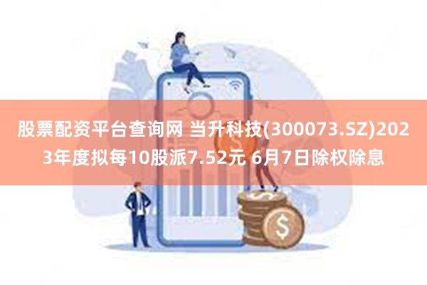 股票配资平台查询网 当升科技(300073.SZ)2023年度拟每10股派7.52元 6月7日除权除息