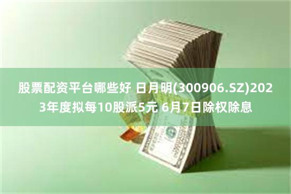 股票配资平台哪些好 日月明(300906.SZ)2023年度拟每10股派5元 6月7日除权除息