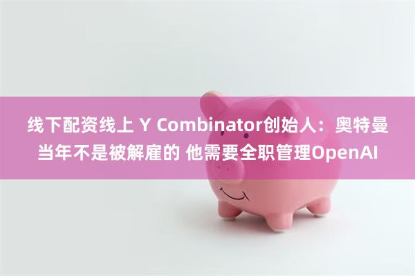 线下配资线上 Y Combinator创始人：奥特曼当年不是被解雇的 他需要全职管理OpenAI