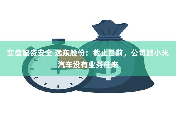 实盘配资安全 远东股份：截止目前，公司跟小米汽车没有业务往来