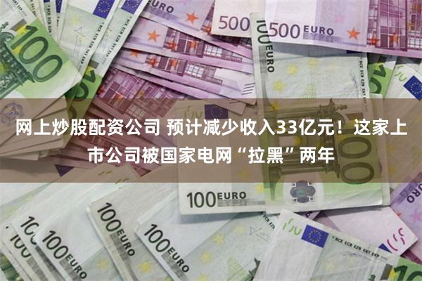 网上炒股配资公司 预计减少收入33亿元！这家上市公司被国家电网“拉黑”两年