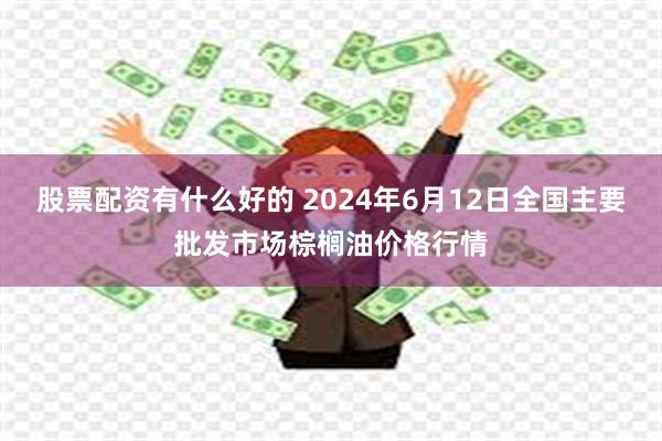 股票配资有什么好的 2024年6月12日全国主要批发市场棕榈油价格行情