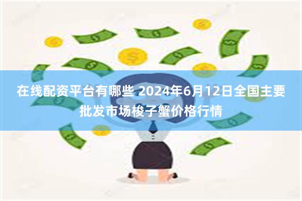 在线配资平台有哪些 2024年6月12日全国主要批发市场梭子蟹价格行情