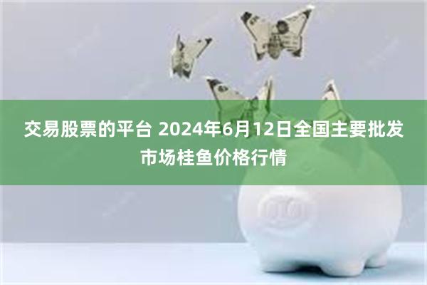 交易股票的平台 2024年6月12日全国主要批发市场桂鱼价格行情