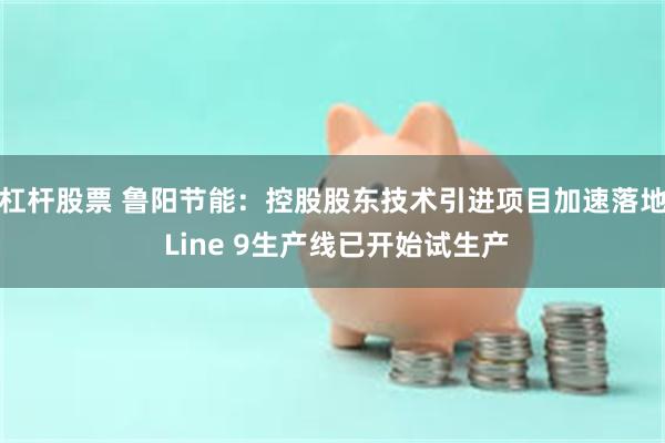 杠杆股票 鲁阳节能：控股股东技术引进项目加速落地 Line 9生产线已开始试生产