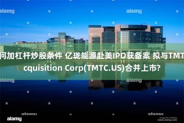 如何加杠杆炒股条件 亿珑能源赴美IPO获备案 拟与TMT Acquisition Corp(TMTC.US)合并上市?