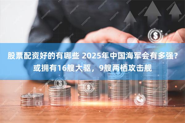 股票配资好的有哪些 2025年中国海军会有多强？或拥有16艘大驱，9艘两栖攻击舰