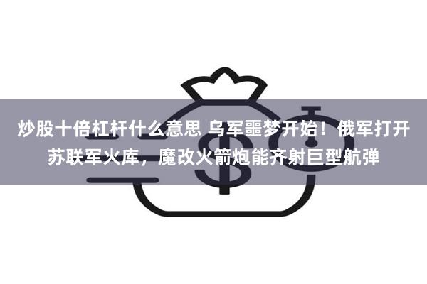 炒股十倍杠杆什么意思 乌军噩梦开始！俄军打开苏联军火库，魔改火箭炮能齐射巨型航弹