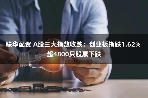 联华配资 A股三大指数收跌：创业板指跌1.62% 超4800只股票下跌