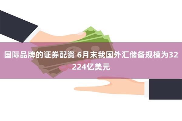 国际品牌的证券配资 6月末我国外汇储备规模为32224亿美元