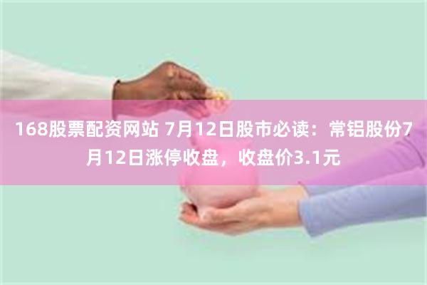 168股票配资网站 7月12日股市必读：常铝股份7月12日涨停收盘，收盘价3.1元