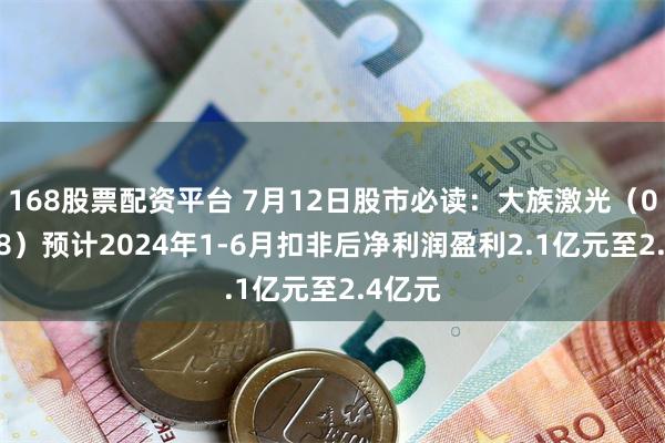 168股票配资平台 7月12日股市必读：大族激光（002008）预计2024年1-6月扣非后净利润盈利2.1亿元至2.4亿元