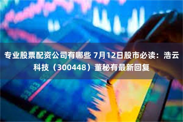 专业股票配资公司有哪些 7月12日股市必读：浩云科技（300448）董秘有最新回复