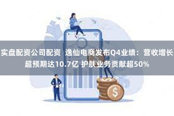 实盘配资公司配资  逸仙电商发布Q4业绩：营收增长超预期达10.7亿 护肤业务贡献超50%