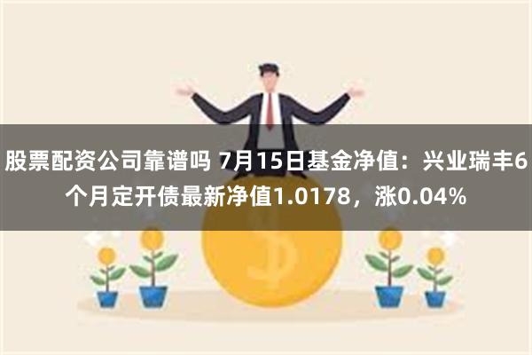 股票配资公司靠谱吗 7月15日基金净值：兴业瑞丰6个月定开债最新净值1.0178，涨0.04%