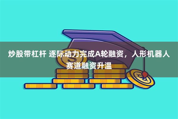 炒股带杠杆 逐际动力完成A轮融资，人形机器人赛道融资升温