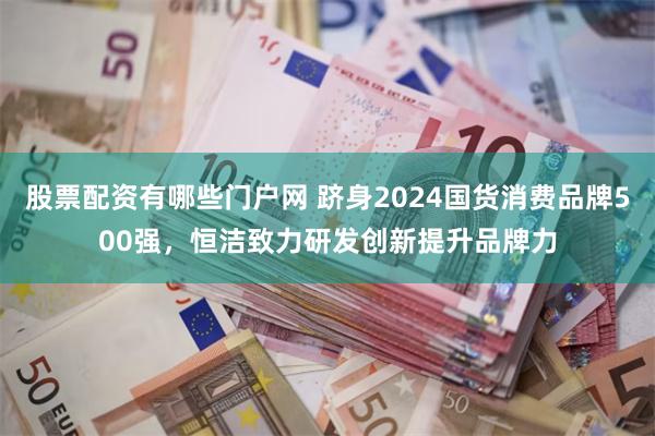 股票配资有哪些门户网 跻身2024国货消费品牌500强，恒洁致力研发创新提升品牌力