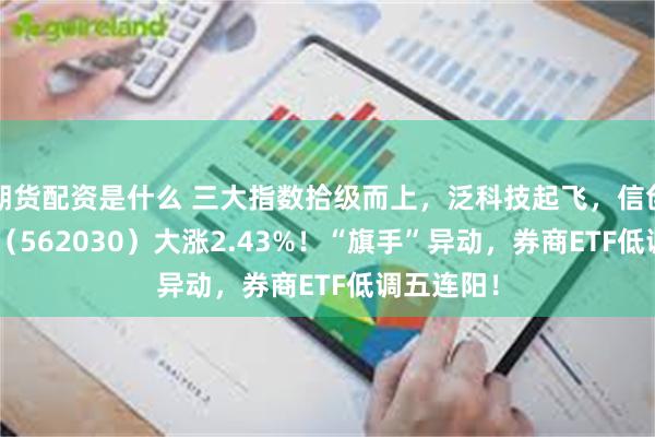 期货配资是什么 三大指数拾级而上，泛科技起飞，信创ETF基金（562030）大涨2.43%！“旗手”异动，券商ETF低调五连阳！