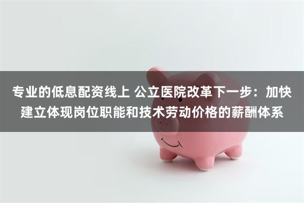 专业的低息配资线上 公立医院改革下一步：加快建立体现岗位职能和技术劳动价格的薪酬体系