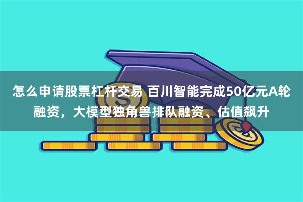 怎么申请股票杠杆交易 百川智能完成50亿元A轮融资，大模型独角兽排队融资、估值飙升