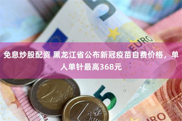 免息炒股配资 黑龙江省公布新冠疫苗自费价格，单人单针最高368元