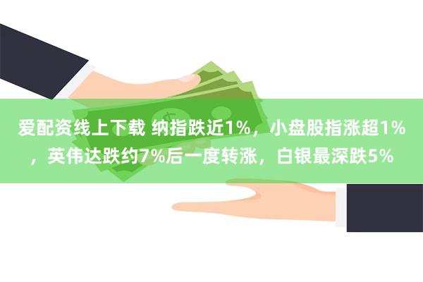 爱配资线上下载 纳指跌近1%，小盘股指涨超1%，英伟达跌约7%后一度转涨，白银最深跌5%