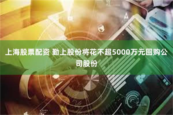 上海股票配资 勤上股份将花不超5000万元回购公司股份