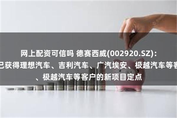 网上配资可信吗 德赛西威(002920.SZ)：第四代座舱产品已获得理想汽车、吉利汽车、广汽埃安、极越汽车等客户的新项目定点