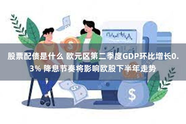 股票配债是什么 欧元区第二季度GDP环比增长0.3% 降息节奏将影响欧股下半年走势