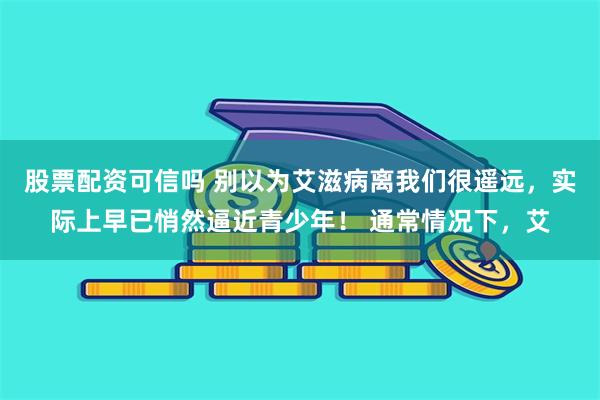 股票配资可信吗 别以为艾滋病离我们很遥远，实际上早已悄然逼近青少年！ 通常情况下，艾