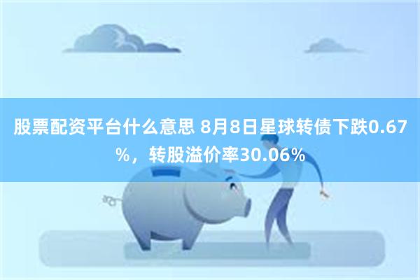 股票配资平台什么意思 8月8日星球转债下跌0.67%，转股溢价率30.06%