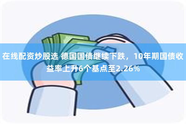 在线配资炒股选 德国国债继续下跌，10年期国债收益率上升6个基点至2.26%