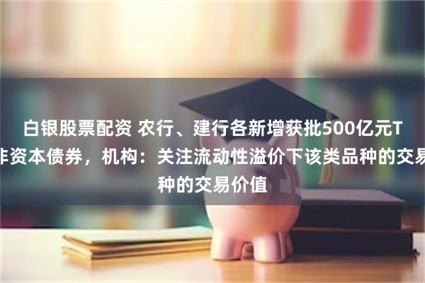 白银股票配资 农行、建行各新增获批500亿元TLAC非资本债券，机构：关注流动性溢价下该类品种的交易价值