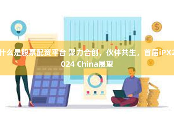 什么是股票配资平台 聚力合创，伙伴共生，首届iPX2024 China展望