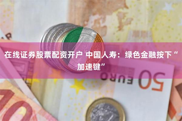 在线证券股票配资开户 中国人寿：绿色金融按下“加速键”