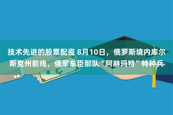 技术先进的股票配资 8月10日，俄罗斯境内库尔斯克州前线，俄军车臣部队“阿赫玛特”特种兵