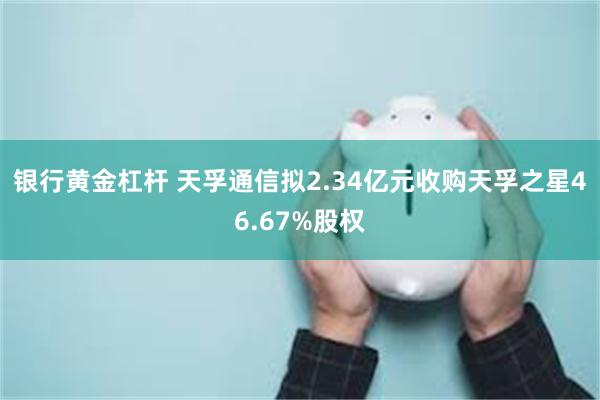 银行黄金杠杆 天孚通信拟2.34亿元收购天孚之星46.67%股权