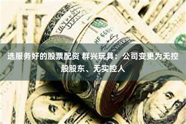 选服务好的股票配资 群兴玩具：公司变更为无控股股东、无实控人