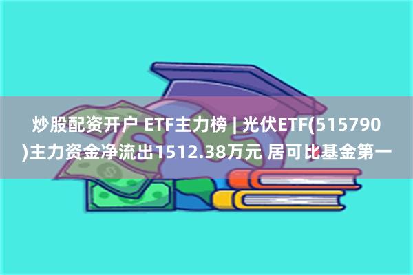 炒股配资开户 ETF主力榜 | 光伏ETF(515790)主力资金净流出1512.38万元 居可比基金第一