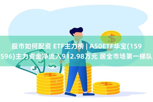 股市如何配资 ETF主力榜 | A50ETF华宝(159596)主力资金净流入912.98万元 居全市场第一梯队