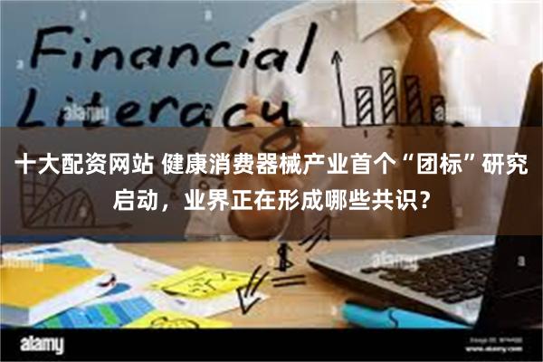 十大配资网站 健康消费器械产业首个“团标”研究启动，业界正在形成哪些共识？