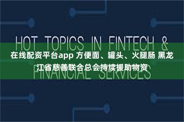 在线配资平台app 方便面、罐头、火腿肠 黑龙江省慈善联合总会持续援助物资