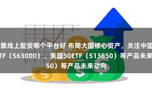 股票线上配资哪个平台好 布局大国核心资产，关注中国A50ETF（563000）、美国50ETF（513850）等产品未来动向