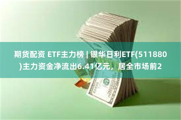 期货配资 ETF主力榜 | 银华日利ETF(511880)主力资金净流出6.41亿元，居全市场前2