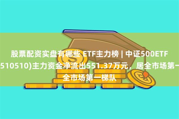 股票配资实盘有哪些 ETF主力榜 | 中证500ETF基金(510510)主力资金净流出551.37万元，居全市场第一梯队