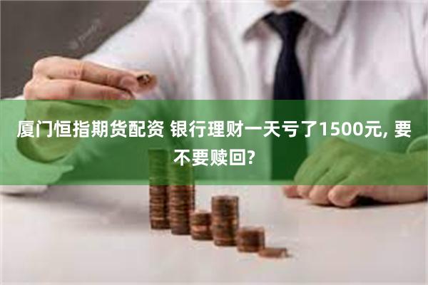 厦门恒指期货配资 银行理财一天亏了1500元, 要不要赎回?